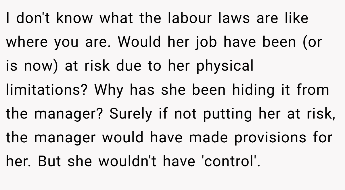 I don't know what the labour laws are like where you are. Would her job have been (or is now) at risk due to her physical limitations? Why has she been hiding it from the manager? Surely if not putting her at risk, the manager would have made provisions for her. But she wouldn't have 'control'.