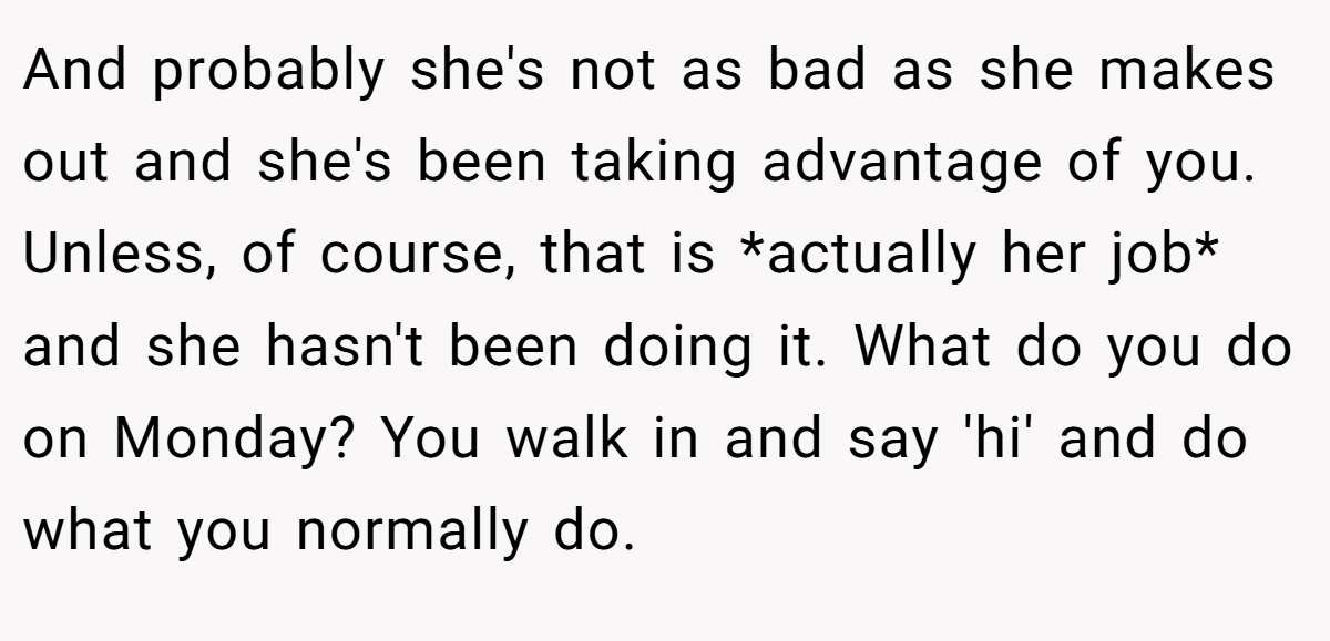 And probably she's not as bad as she makes out and she's been taking advantage of you. Unless, of course, that is *actually her job* and she hasn't been doing it. What do you do on Monday? You walk in and say 'hi' and do what you normally do.