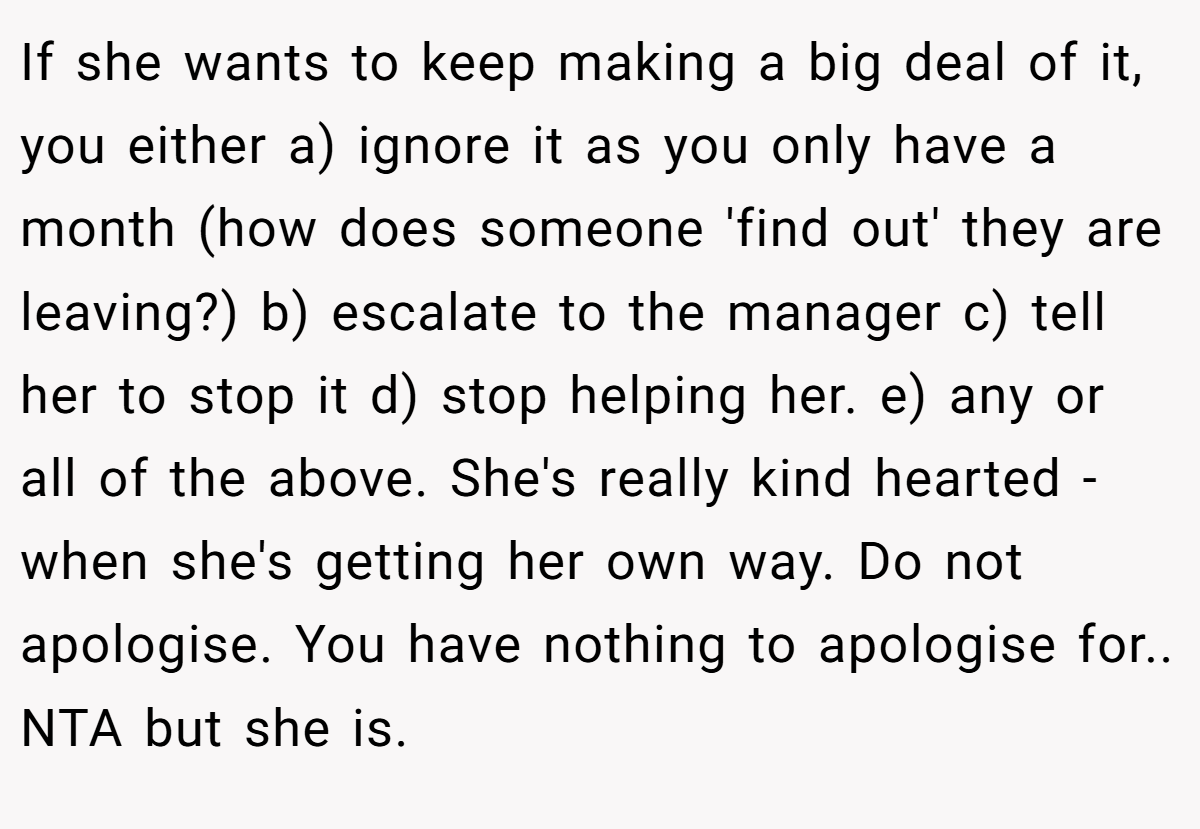 If she wants to keep making a big deal of it, you either a) ignore it as you only have a month (how does someone 'find out' they are leaving?) b) escalate to the manager c) tell her to stop it d) stop helping her. e) any or all of the above. She's really kind hearted - when she's getting her own way. Do not apologise. You have nothing to apologise for.. NTA but she is.