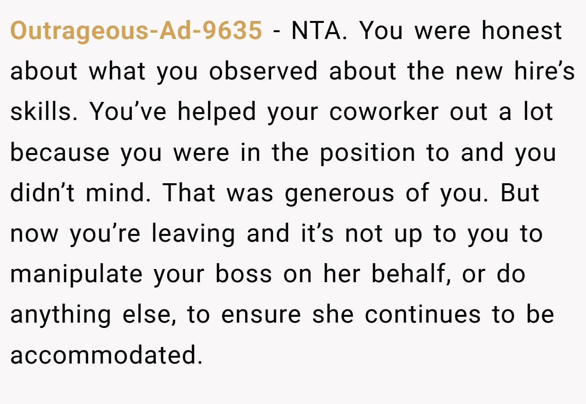 Outrageous-Ad-9635 − NTA. You were honest about what you observed about the new hire’s skills. You’ve helped your coworker out a lot because you were in the position to and you didn’t mind. That was generous of you. But now you’re leaving and it’s not up to you to manipulate your boss on her behalf, or do anything else, to ensure she continues to be accommodated.