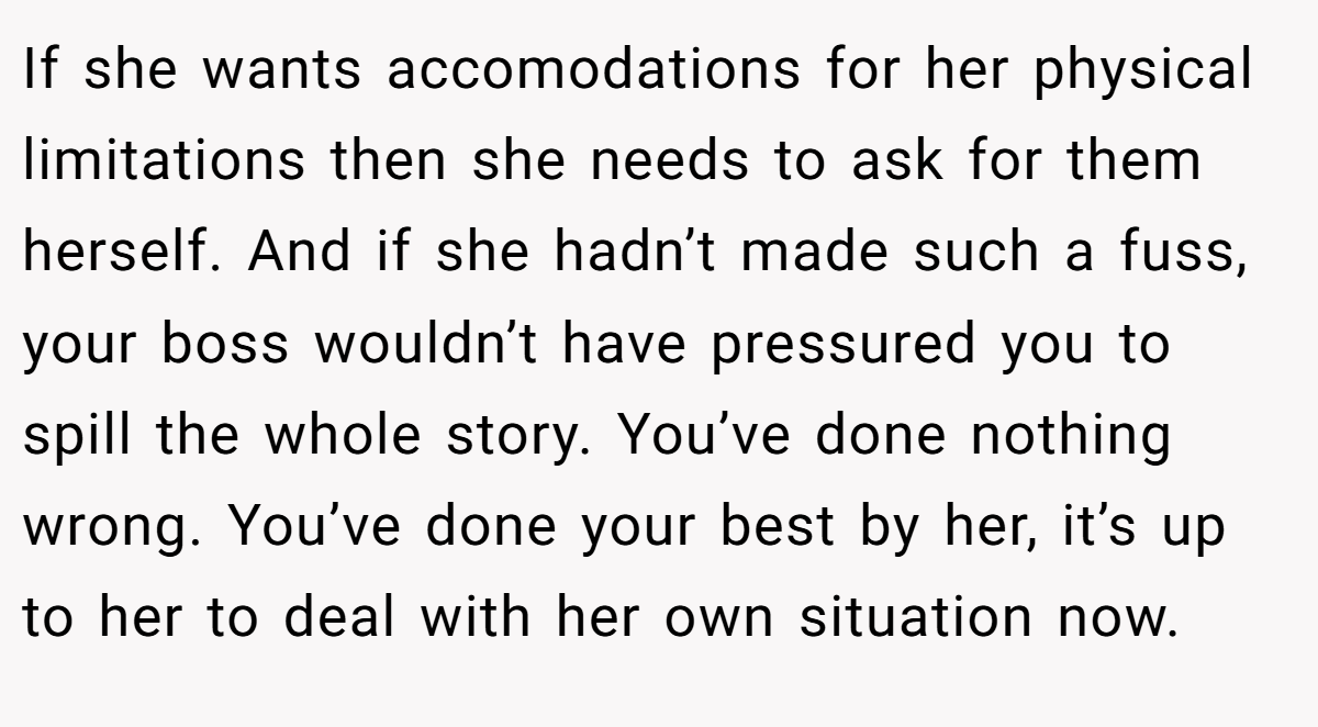 If she wants accomodations for her physical limitations then she needs to ask for them herself. And if she hadn’t made such a fuss, your boss wouldn’t have pressured you to spill the whole story. You’ve done nothing wrong. You’ve done your best by her, it’s up to her to deal with her own situation now.