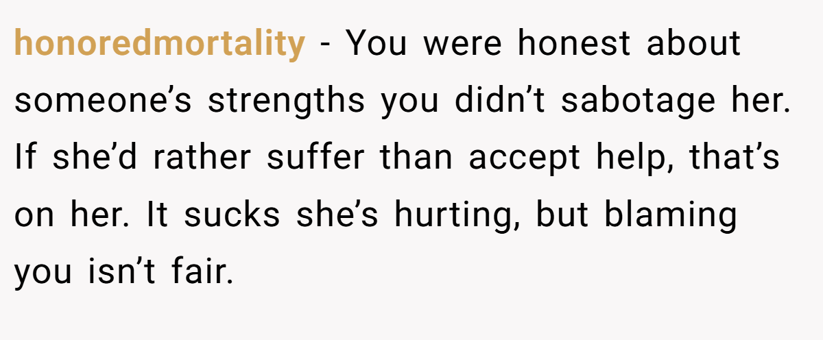 honoredmortality − You were honest about someone’s strengths you didn’t sabotage her. If she’d rather suffer than accept help, that’s on her. It sucks she’s hurting, but blaming you isn’t fair.