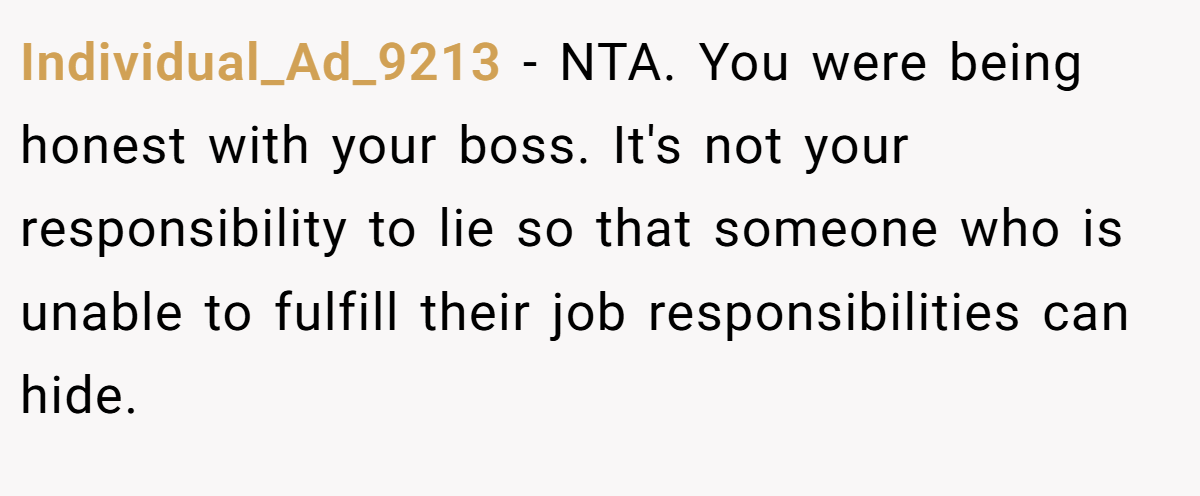 Individual_Ad_9213 − NTA. You were being honest with your boss. It's not your responsibility to lie so that someone who is unable to fulfill their job responsibilities can hide.
