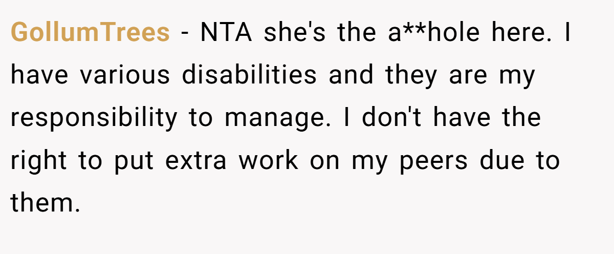 GollumTrees − NTA she's the a**hole here. I have various disabilities and they are my responsibility to manage. I don't have the right to put extra work on my peers due to them.
