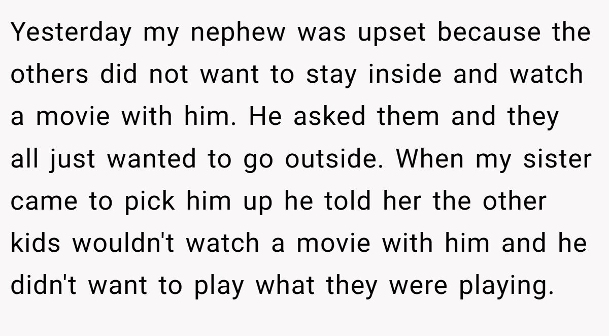Yesterday my nephew was upset because the others did not want to stay inside and watch a movie with him. He asked them and they all just wanted to go outside. When my sister came to pick him up he told her the other kids wouldn't watch a movie with him and he didn't want to play what they were playing.