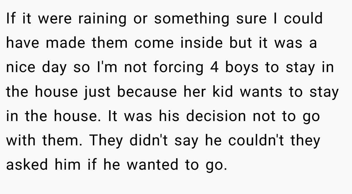 If it were raining or something sure I could have made them come inside but it was a nice day so I'm not forcing 4 boys to stay in the house just because her kid wants to stay in the house. It was his decision not to go with them. They didn't say he couldn't they asked him if he wanted to go.