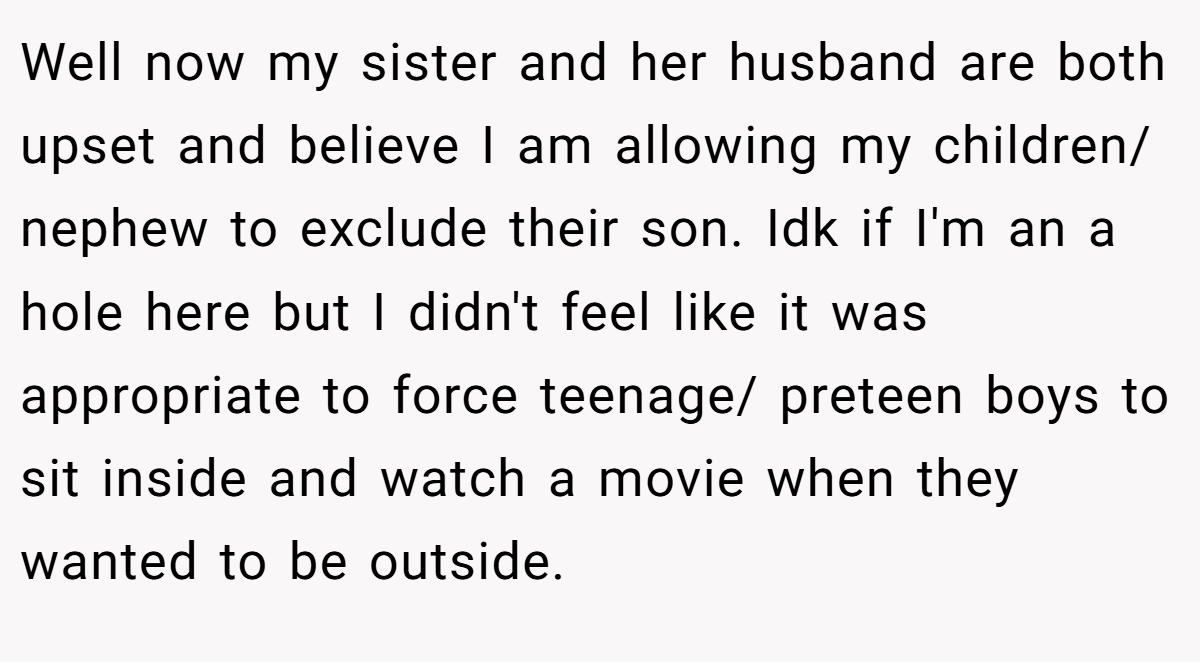 Well now my sister and her husband are both upset and believe I am allowing my children/ nephew to exclude their son. Idk if I'm an a hole here but I didn't feel like it was appropriate to force teenage/ preteen boys to sit inside and watch a movie when they wanted to be outside.