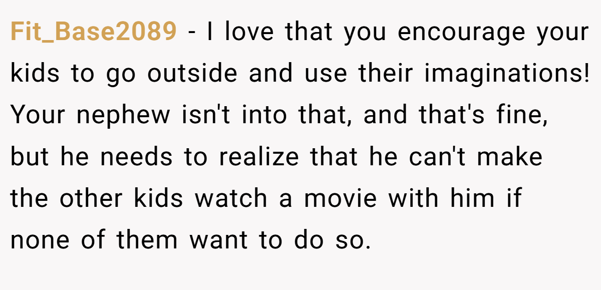Fit_Base2089 − I love that you encourage your kids to go outside and use their imaginations! Your nephew isn't into that, and that's fine, but he needs to realize that he can't make the other kids watch a movie with him if none of them want to do so.