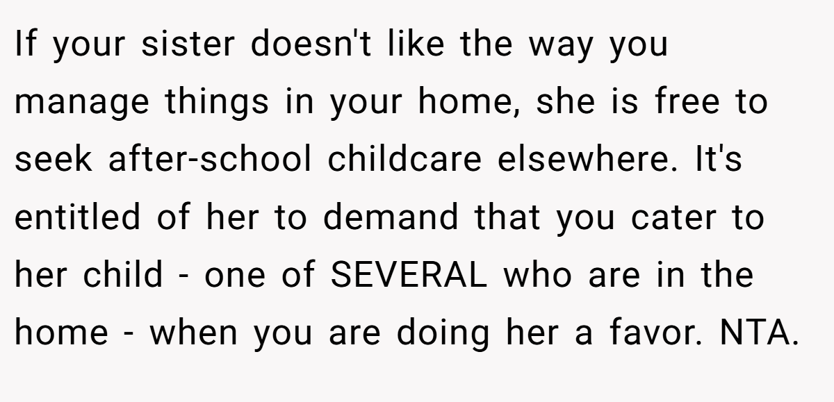 If your sister doesn't like the way you manage things in your home, she is free to seek after-school childcare elsewhere. It's entitled of her to demand that you cater to her child - one of SEVERAL who are in the home - when you are doing her a favor. NTA.