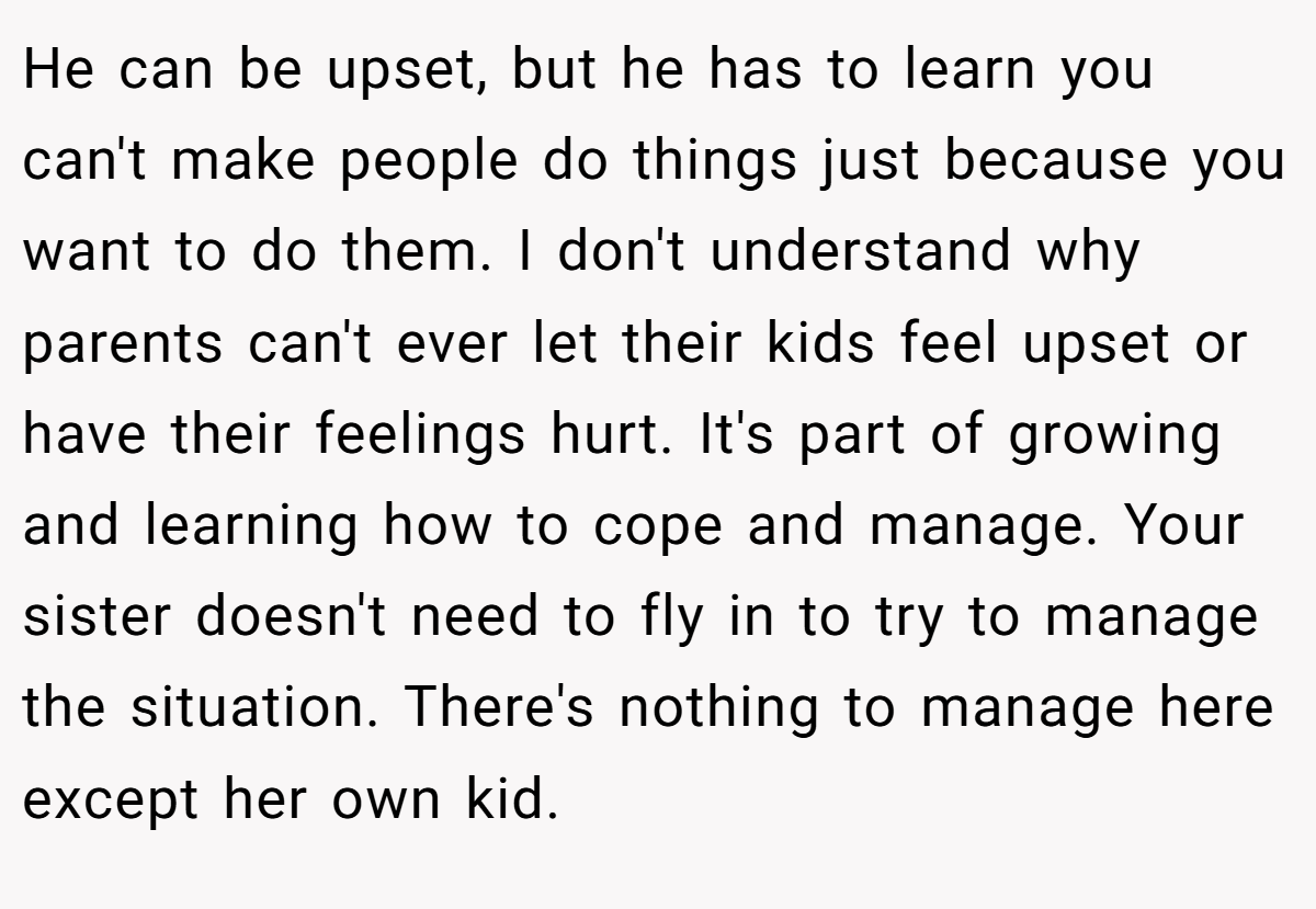 He can be upset, but he has to learn you can't make people do things just because you want to do them. I don't understand why parents can't ever let their kids feel upset or have their feelings hurt. It's part of growing and learning how to cope and manage. Your sister doesn't need to fly in to try to manage the situation. There's nothing to manage here except her own kid.