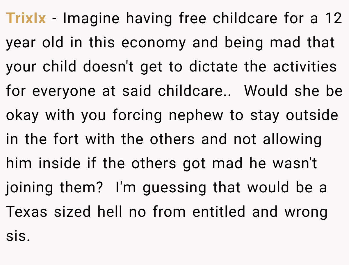 TrixIx − Imagine having free childcare for a 12 year old in this economy and being mad that your child doesn't get to dictate the activities for everyone at said childcare..  Would she be okay with you forcing nephew to stay outside in the fort with the others and not allowing him inside if the others got mad he wasn't joining them?  I'm guessing that would be a Texas sized hell no from entitled and wrong sis.  