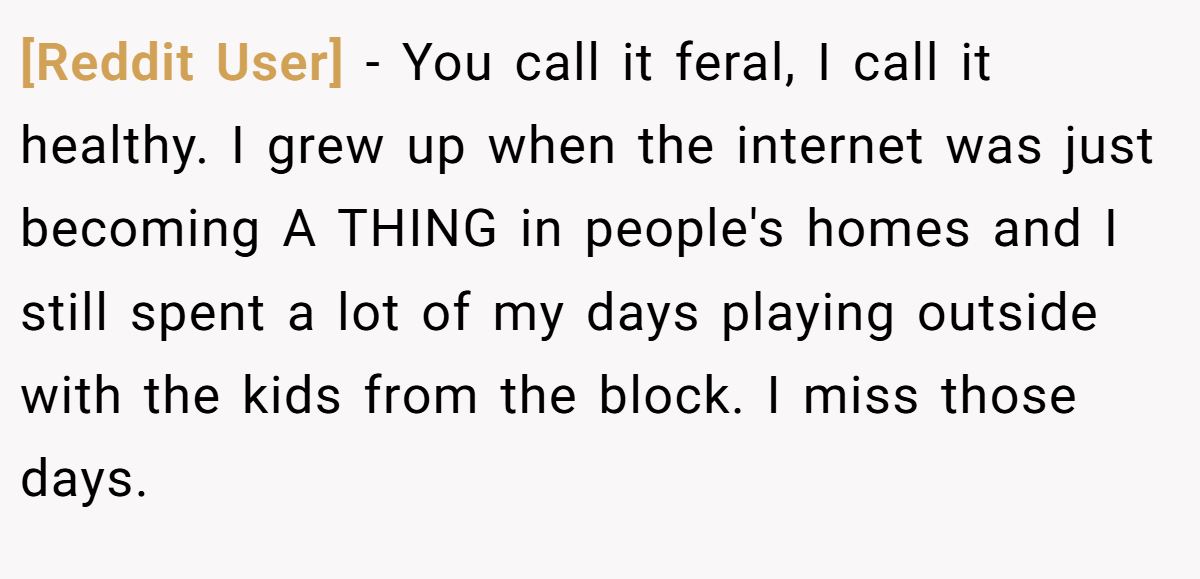 [Reddit User] − You call it feral, I call it healthy. I grew up when the internet was just becoming A THING in people's homes and I still spent a lot of my days playing outside with the kids from the block. I miss those days.
