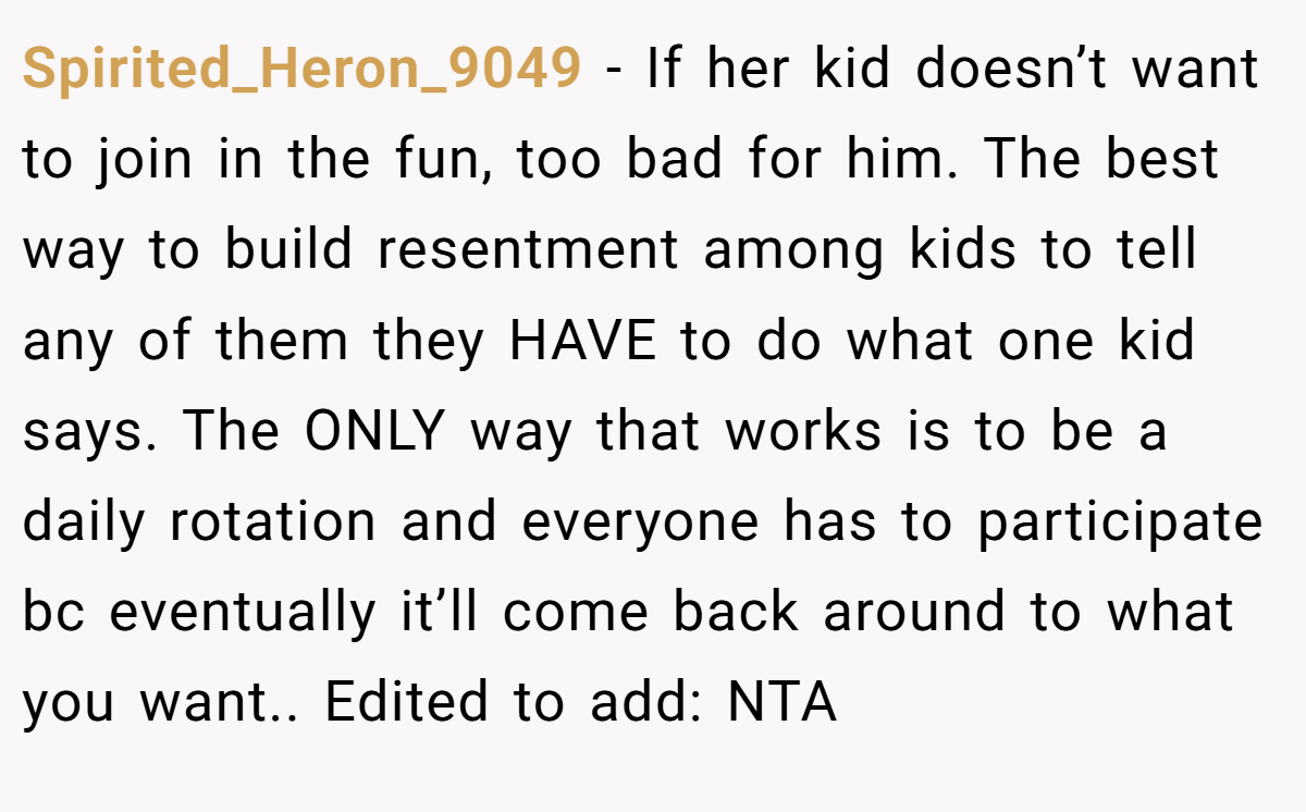 Spirited_Heron_9049 − If her kid doesn’t want to join in the fun, too bad for him. The best way to build resentment among kids to tell any of them they HAVE to do what one kid says. The ONLY way that works is to be a daily rotation and everyone has to participate bc eventually it’ll come back around to what you want.. Edited to add: NTA