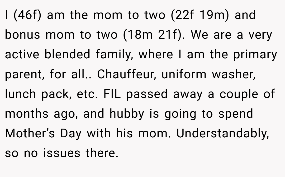 I (46f) am the mom to two (22f 19m) and bonus mom to two (18m 21f). We are a very active blended family, where I am the primary parent, for all.. Chauffeur, uniform washer, lunch pack, etc. FIL passed away a couple of months ago, and hubby is going to spend Mother’s Day with his mom. Understandably, so no issues there.