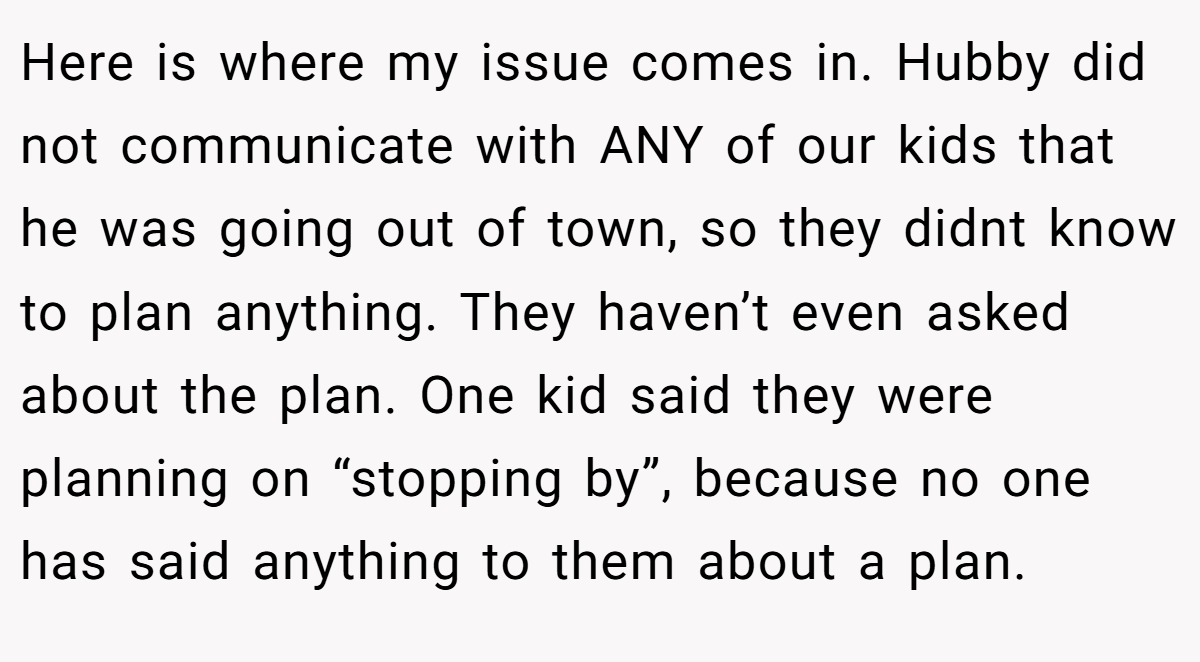 Here is where my issue comes in. Hubby did not communicate with ANY of our kids that he was going out of town, so they didnt know to plan anything. They haven’t even asked about the plan. One kid said they were planning on “stopping by”, because no one has said anything to them about a plan.