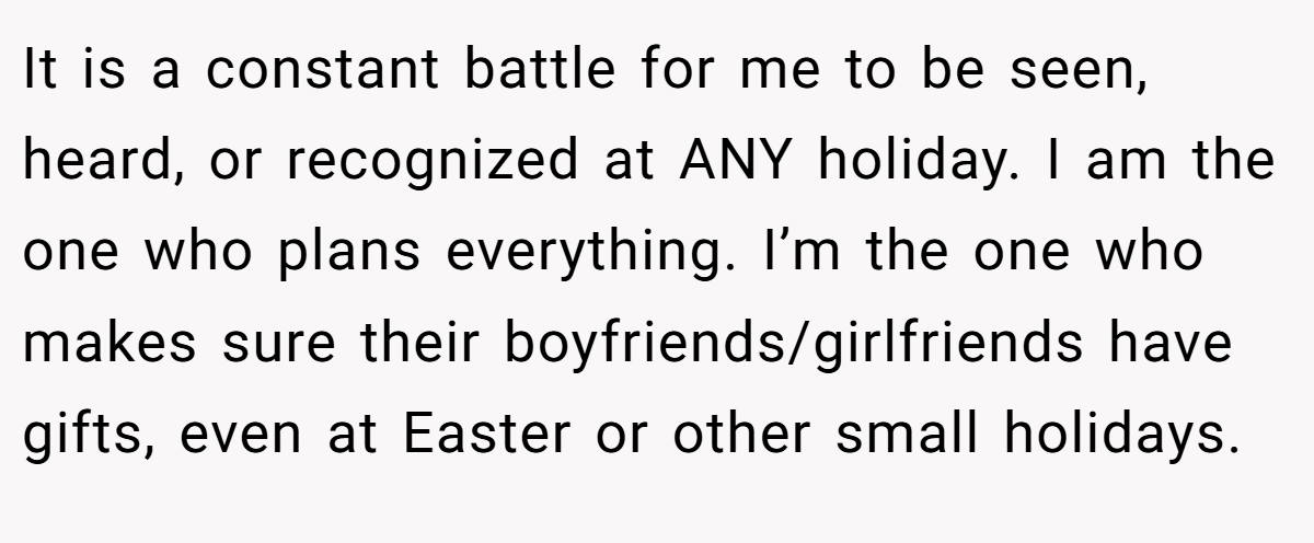 It is a constant battle for me to be seen, heard, or recognized at ANY holiday. I am the one who plans everything. I’m the one who makes sure their boyfriends/girlfriends have gifts, even at Easter or other small holidays.