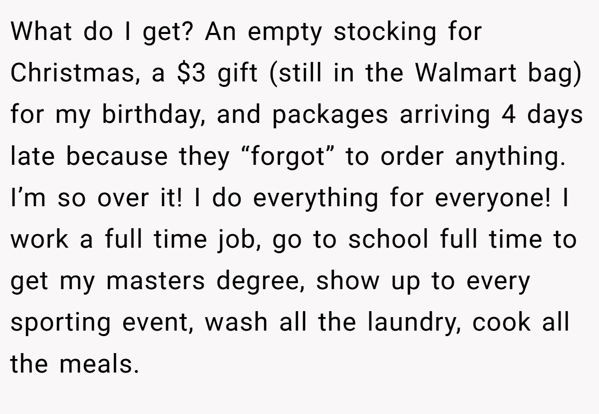 What do I get? An empty stocking for Christmas, a $3 gift (still in the Walmart bag) for my birthday, and packages arriving 4 days late because they “forgot” to order anything. I’m so over it! I do everything for everyone! I work a full time job, go to school full time to get my masters degree, show up to every sporting event, wash all the laundry, cook all the meals.