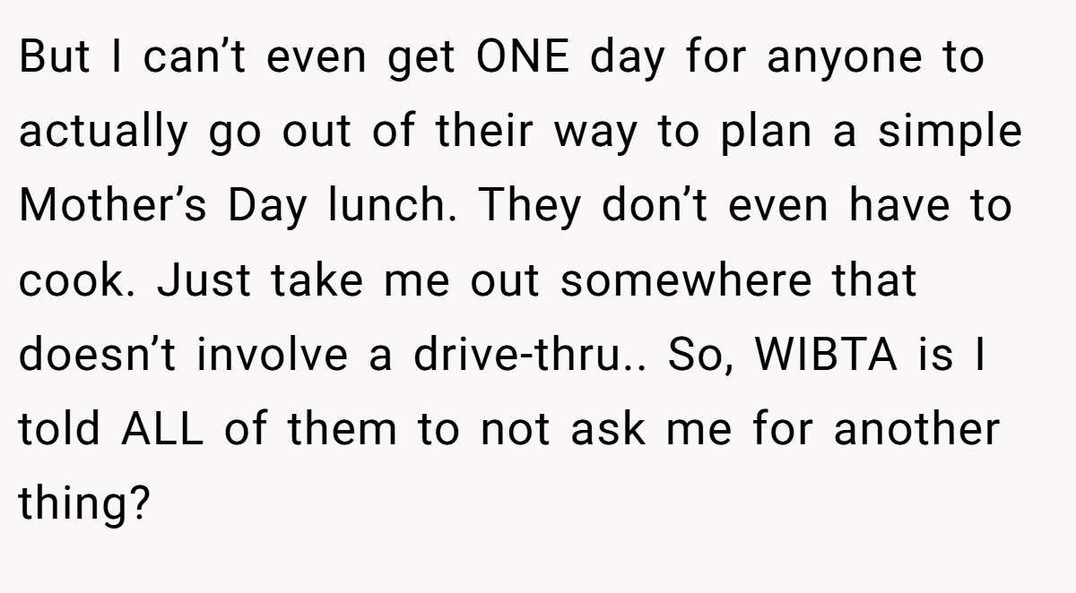 But I can’t even get ONE day for anyone to actually go out of their way to plan a simple Mother’s Day lunch. They don’t even have to cook. Just take me out somewhere that doesn’t involve a drive-thru.. So, WIBTA is I told ALL of them to not ask me for another thing?