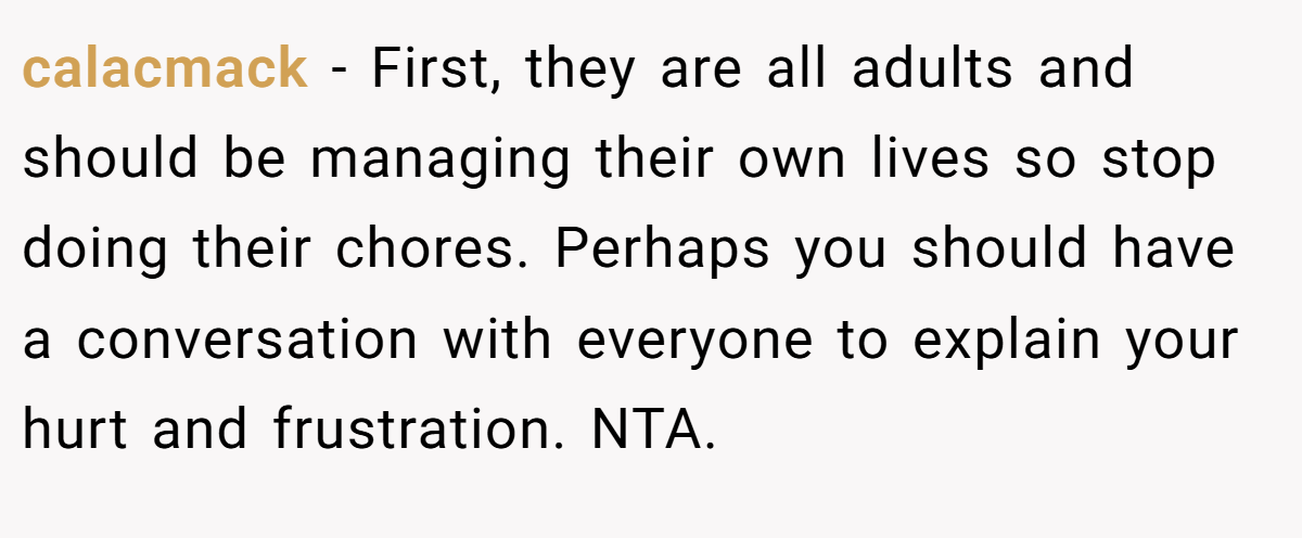 calacmack − First, they are all adults and should be managing their own lives so stop doing their chores. Perhaps you should have a conversation with everyone to explain your hurt and frustration. NTA.