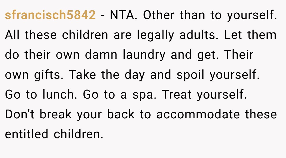 sfrancisch5842 − NTA. Other than to yourself. All these children are legally adults. Let them do their own damn laundry and get. Their own gifts. Take the day and spoil yourself. Go to lunch. Go to a spa. Treat yourself. Don’t break your back to accommodate these entitled children.