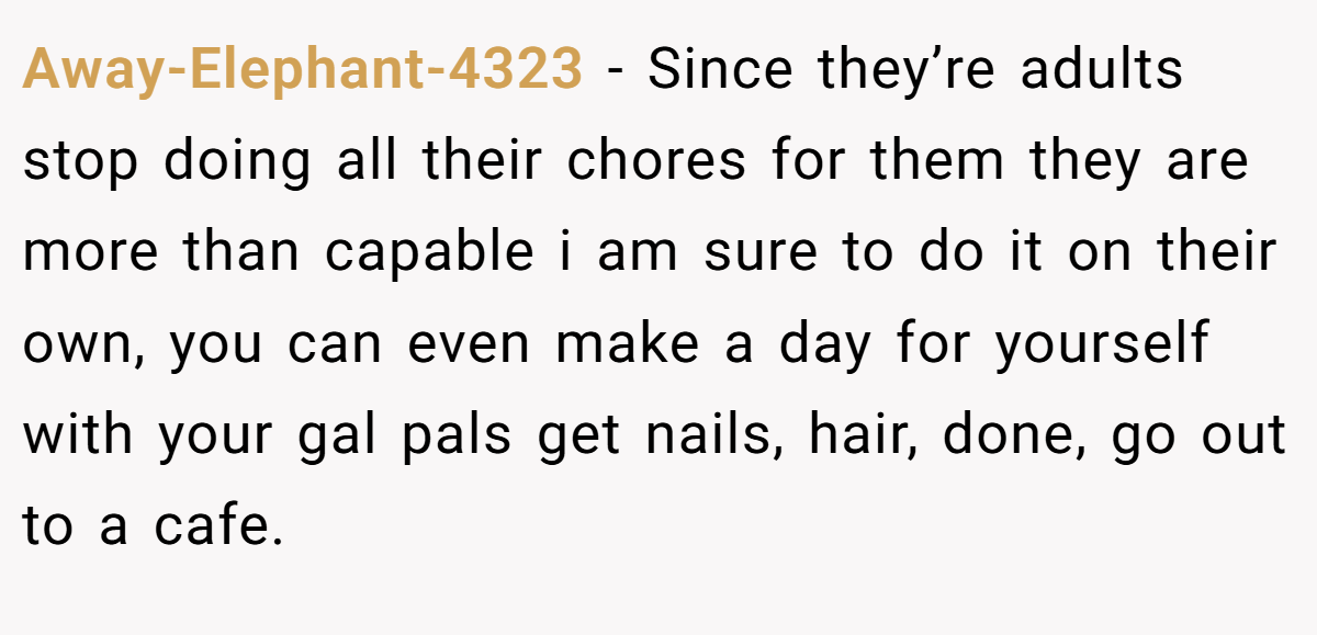 Away-Elephant-4323 − Since they’re adults stop doing all their chores for them they are more than capable i am sure to do it on their own, you can even make a day for yourself with your gal pals get nails, hair, done, go out to a cafe.