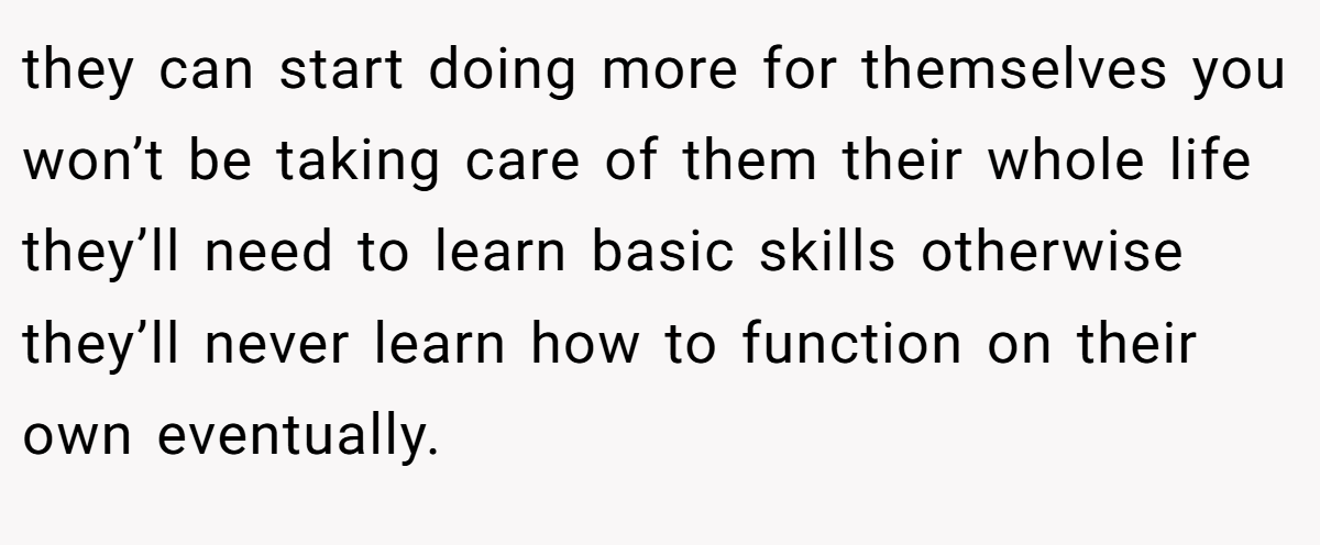 they can start doing more for themselves you won’t be taking care of them their whole life they’ll need to learn basic skills otherwise they’ll never learn how to function on their own eventually.