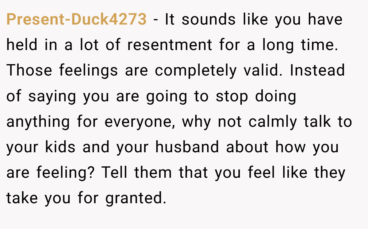 Present-Duck4273 − It sounds like you have held in a lot of resentment for a long time. Those feelings are completely valid. Instead of saying you are going to stop doing anything for everyone, why not calmly talk to your kids and your husband about how you are feeling? Tell them that you feel like they take you for granted.