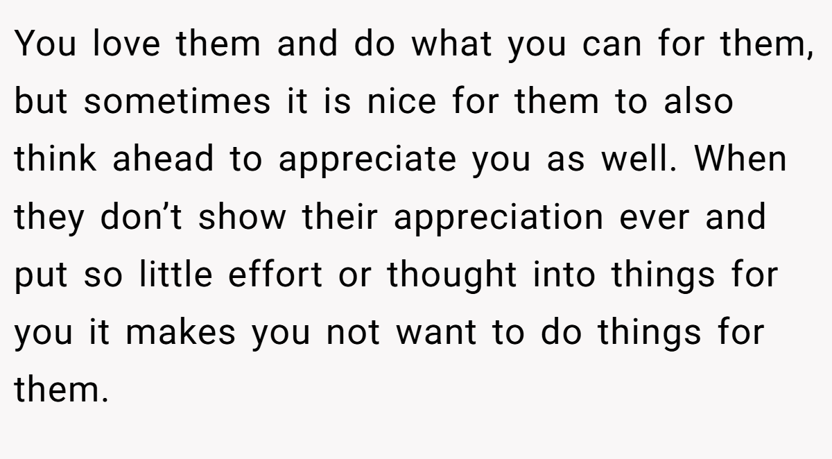 You love them and do what you can for them, but sometimes it is nice for them to also think ahead to appreciate you as well. When they don’t show their appreciation ever and put so little effort or thought into things for you it makes you not want to do things for them. 
