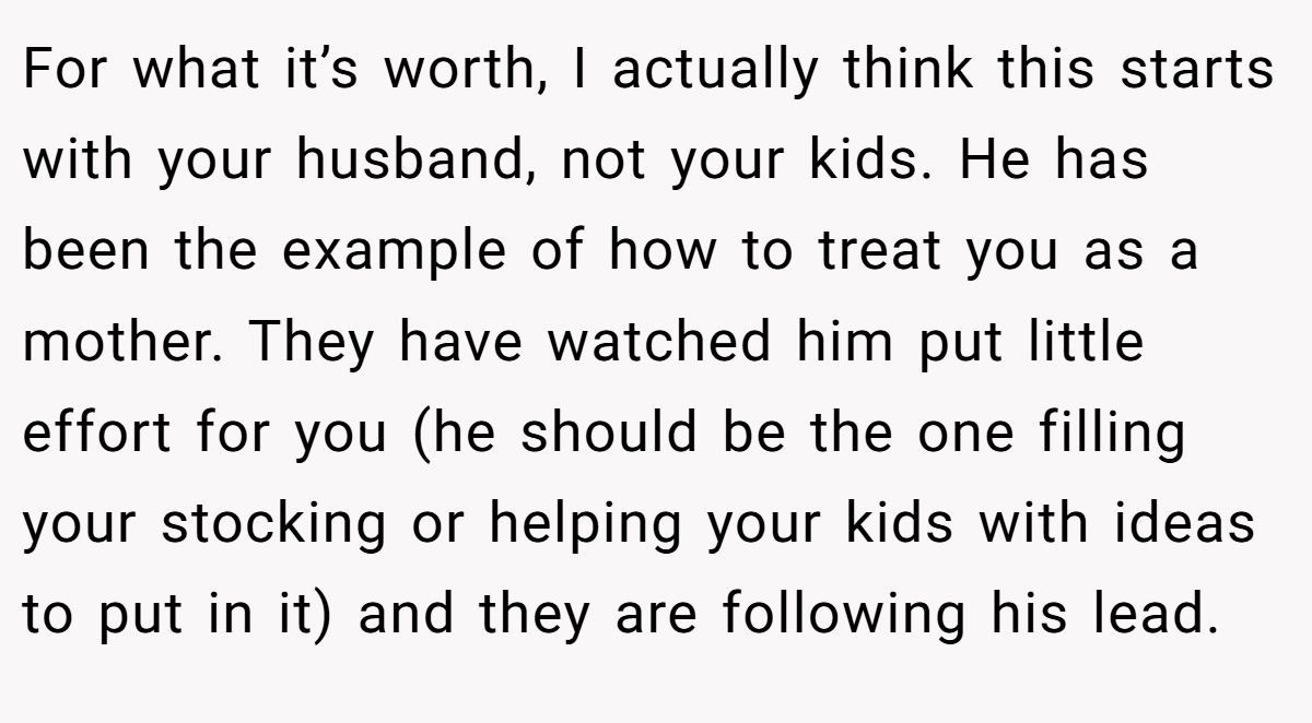 For what it’s worth, I actually think this starts with your husband, not your kids. He has been the example of how to treat you as a mother. They have watched him put little effort for you (he should be the one filling your stocking or helping your kids with ideas to put in it) and they are following his lead.