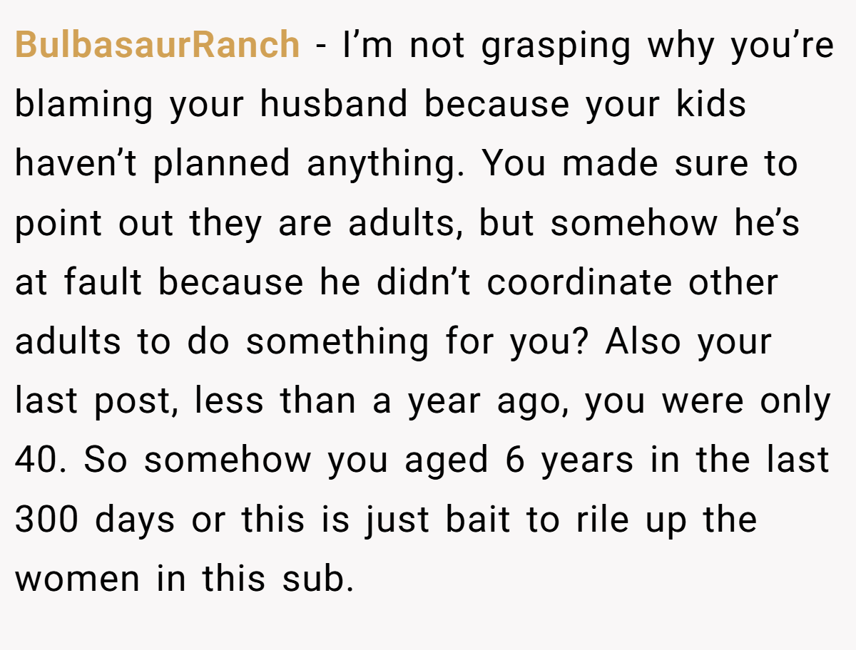 BulbasaurRanch − I’m not grasping why you’re blaming your husband because your kids haven’t planned anything. You made sure to point out they are adults, but somehow he’s at fault because he didn’t coordinate other adults to do something for you? Also your last post, less than a year ago, you were only 40. So somehow you aged 6 years in the last 300 days or this is just bait to rile up the women in this sub.