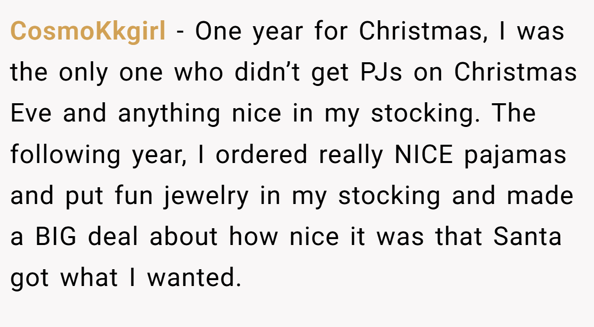 CosmoKkgirl − One year for Christmas, I was the only one who didn’t get PJs on Christmas Eve and anything nice in my stocking. The following year, I ordered really NICE pajamas and put fun jewelry in my stocking and made a BIG deal about how nice it was that Santa got what I wanted.