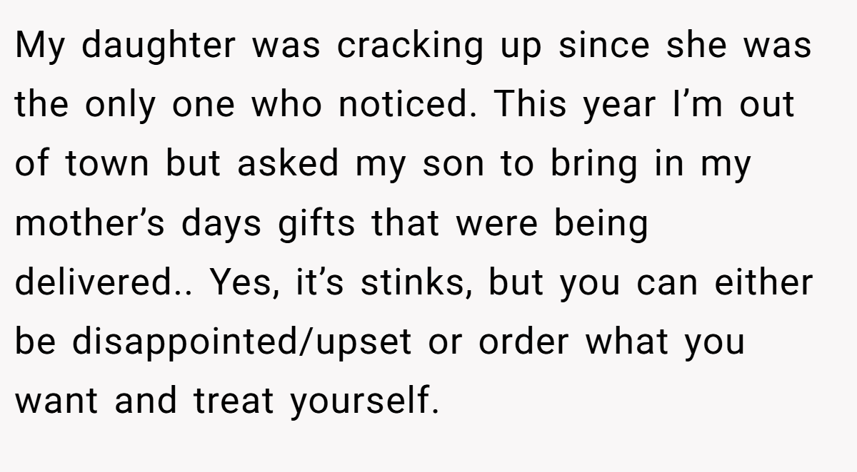 My daughter was cracking up since she was the only one who noticed. This year I’m out of town but asked my son to bring in my mother’s days gifts that were being delivered.. Yes, it’s stinks, but you can either be disappointed/upset or order what you want and treat yourself.