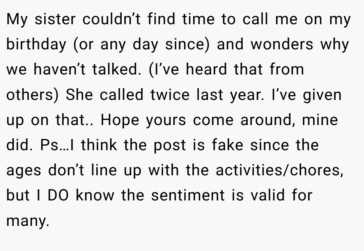 My sister couldn’t find time to call me on my birthday (or any day since) and wonders why we haven’t talked. (I’ve heard that from others) She called twice last year. I’ve given up on that.. Hope yours come around, mine did. Ps…I think the post is fake since the ages don’t line up with the activities/chores, but I DO know the sentiment is valid for many.