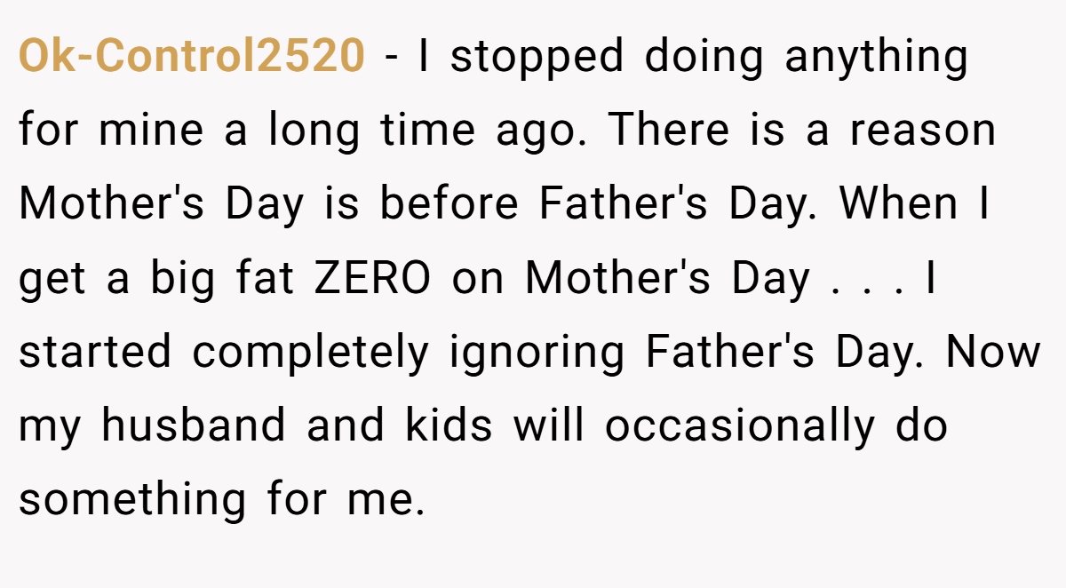 Ok-Control2520 − I stopped doing anything for mine a long time ago. There is a reason Mother's Day is before Father's Day. When I get a big fat ZERO on Mother's Day . . . I started completely ignoring Father's Day. Now my husband and kids will occasionally do something for me.