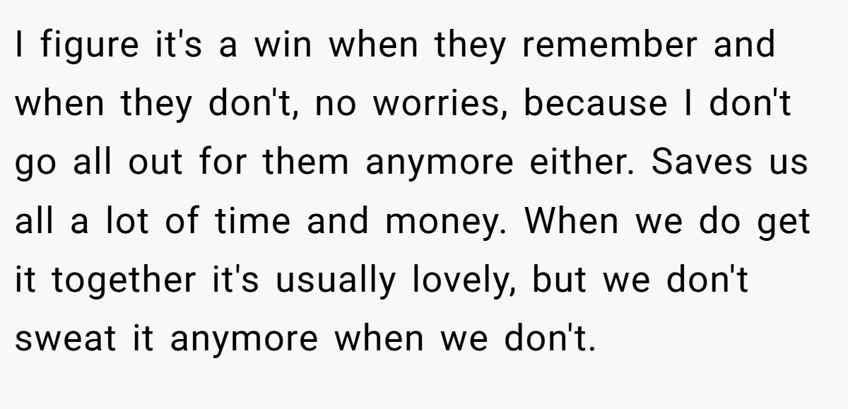 I figure it's a win when they remember and when they don't, no worries, because I don't go all out for them anymore either. Saves us all a lot of time and money. When we do get it together it's usually lovely, but we don't sweat it anymore when we don't.