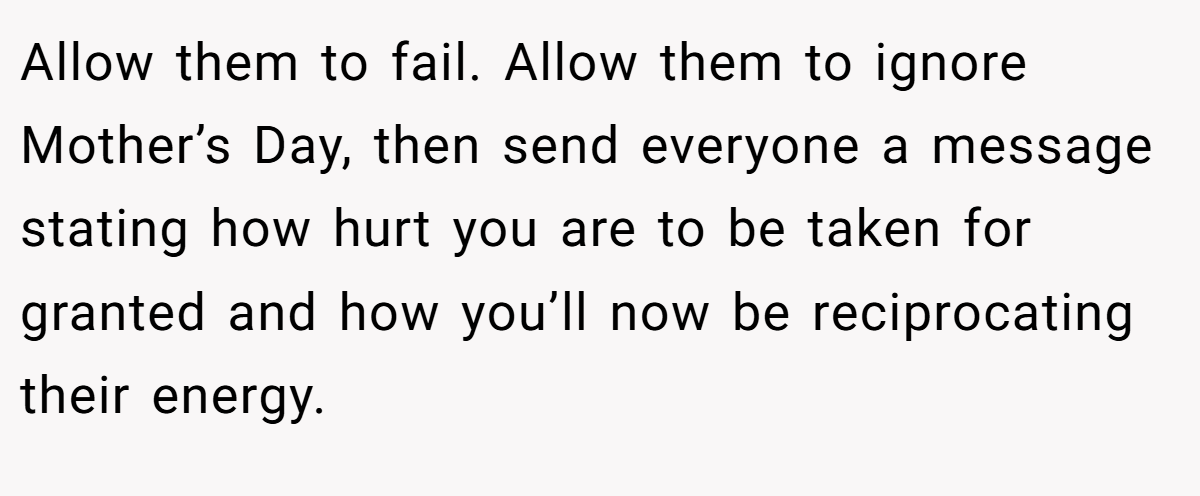 Allow them to fail. Allow them to ignore Mother’s Day, then send everyone a message stating how hurt you are to be taken for granted and how you’ll now be reciprocating their energy. 
