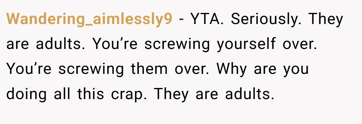 Wandering_aimlessly9 − YTA. Seriously. They are adults. You’re screwing yourself over. You’re screwing them over. Why are you doing all this crap. They are adults.