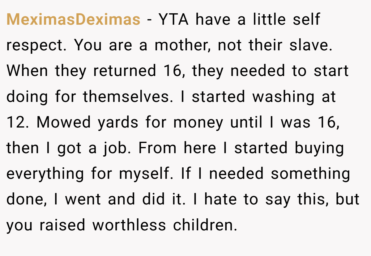 MeximasDeximas − YTA have a little self respect. You are a mother, not their slave. When they returned 16, they needed to start doing for themselves. I started washing at 12. Mowed yards for money until I was 16, then I got a job. From here I started buying everything for myself. If I needed something done, I went and did it. I hate to say this, but you raised worthless children.