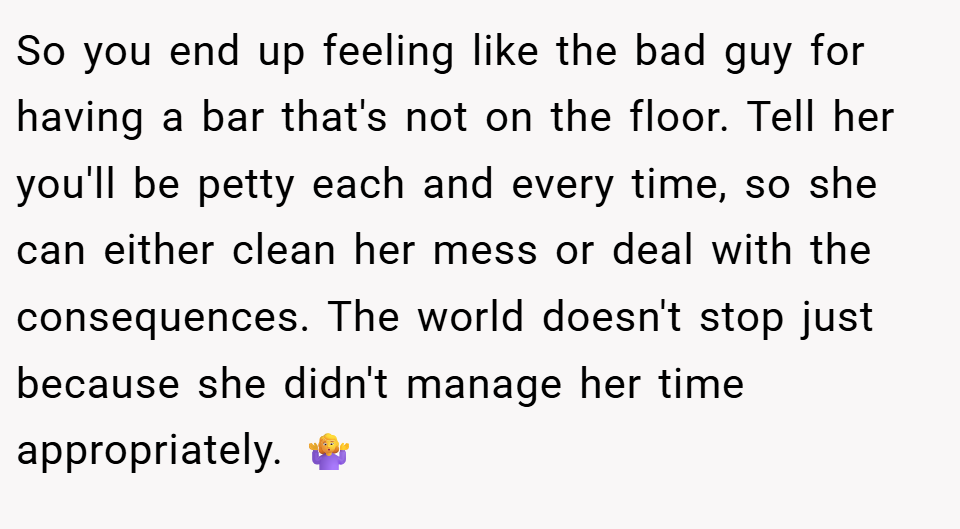 So you end up feeling like the bad guy for having a bar that's not on the floor. Tell her you'll be petty each and every time, so she can either clean her mess or deal with the consequences. The world doesn't stop just because she didn't manage her time appropriately. 🤷‍♀️