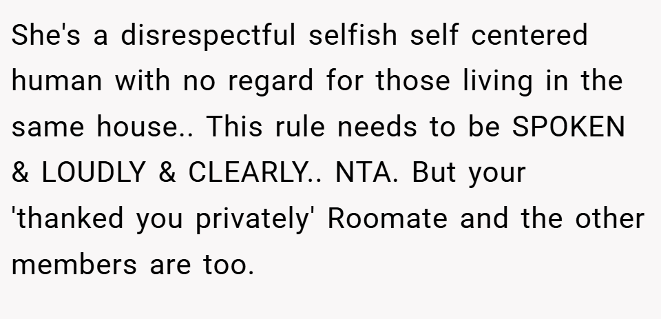 She's a disrespectful selfish self centered human with no regard for those living in the same house.. This rule needs to be SPOKEN & LOUDLY & CLEARLY.. NTA. But your 'thanked you privately' Roomate and the other members are too.