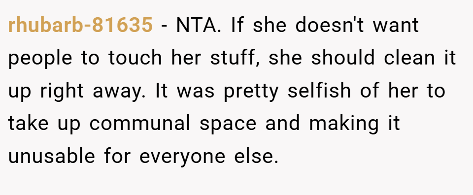 rhubarb-81635 − NTA. If she doesn't want people to touch her stuff, she should clean it up right away. It was pretty selfish of her to take up communal space and making it unusable for everyone else.