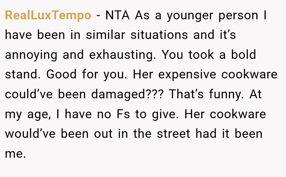 RealLuxTempo − NTA As a younger person I have been in similar situations and it’s annoying and exhausting. You took a bold stand. Good for you. Her expensive cookware could’ve been damaged??? That’s funny. At my age, I have no Fs to give. Her cookware would’ve been out in the street had it been me.
