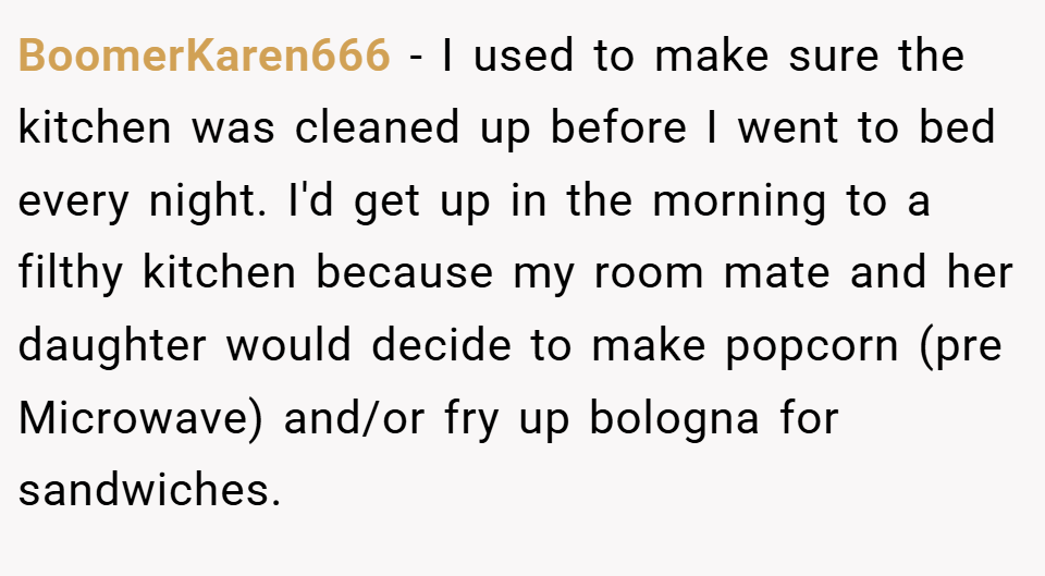 BoomerKaren666 − I used to make sure the kitchen was cleaned up before I went to bed every night. I'd get up in the morning to a filthy kitchen because my room mate and her daughter would decide to make popcorn (pre Microwave) and/or fry up bologna for sandwiches.