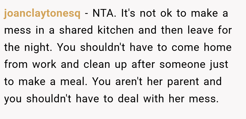 joanclaytonesq − NTA. It's not ok to make a mess in a shared kitchen and then leave for the night. You shouldn't have to come home from work and clean up after someone just to make a meal. You aren't her parent and you shouldn't have to deal with her mess.