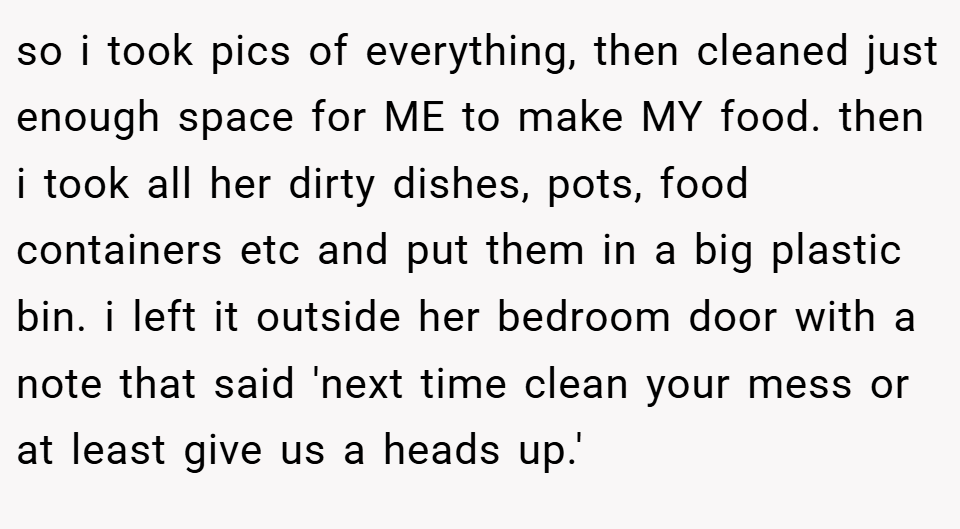 so i took pics of everything, then cleaned just enough space for ME to make MY food. then i took all her dirty dishes, pots, food containers etc and put them in a big plastic bin. i left it outside her bedroom door with a note that said 'next time clean your mess or at least give us a heads up.'
