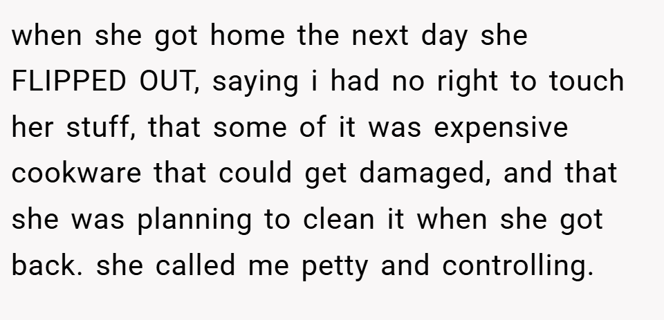 when she got home the next day she FLIPPED OUT, saying i had no right to touch her stuff, that some of it was expensive cookware that could get damaged, and that she was planning to clean it when she got back. she called me petty and controlling.