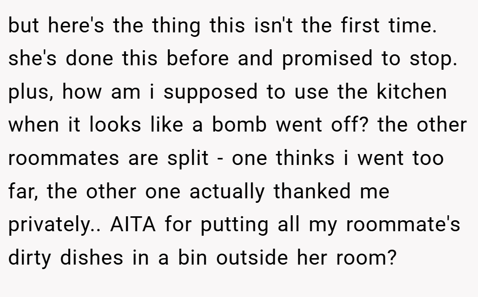 but here's the thing this isn't the first time. she's done this before and promised to stop. plus, how am i supposed to use the kitchen when it looks like a bomb went off? the other roommates are split - one thinks i went too far, the other one actually thanked me privately.. AITA for putting all my roommate's dirty dishes in a bin outside her room?