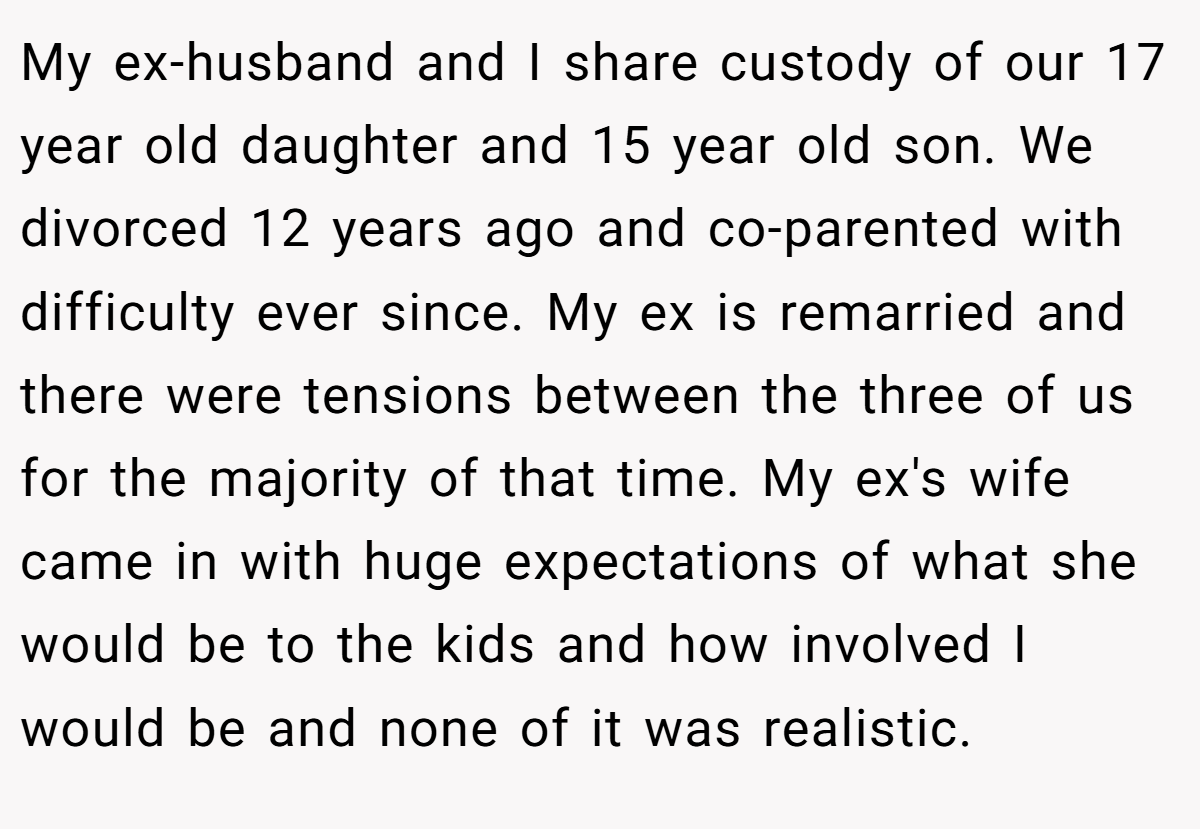 My ex-husband and I share custody of our 17 year old daughter and 15 year old son. We divorced 12 years ago and co-parented with difficulty ever since. My ex is remarried and there were tensions between the three of us for the majority of that time. My ex's wife came in with huge expectations of what she would be to the kids and how involved I would be and none of it was realistic.
