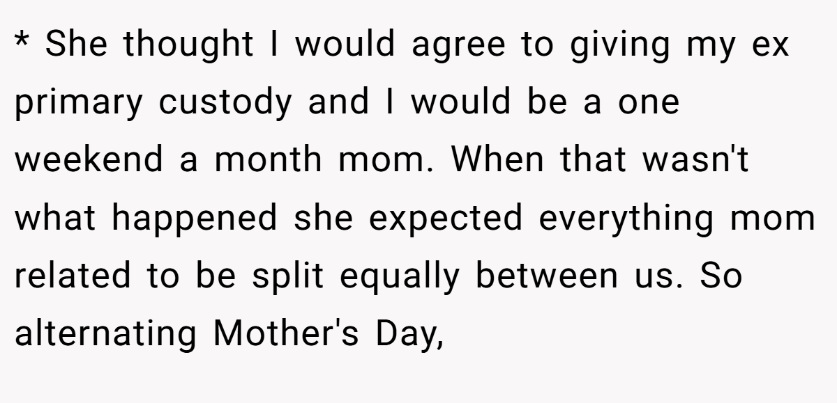 * She thought I would agree to giving my ex primary custody and I would be a one weekend a month mom. When that wasn't what happened she expected everything mom related to be split equally between us. So alternating Mother's Day,