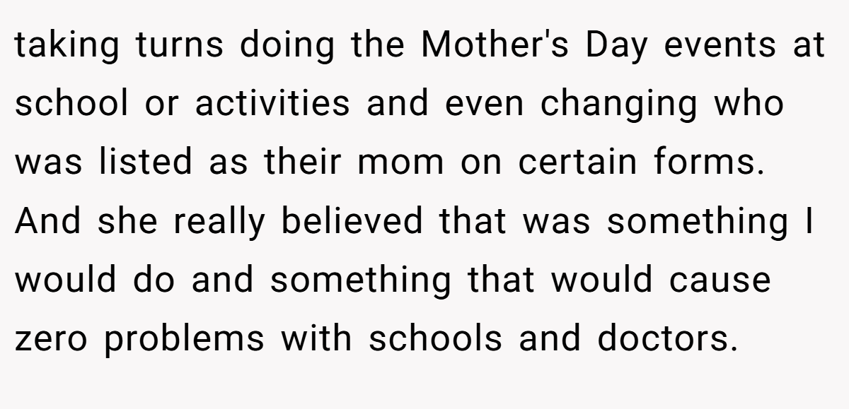 taking turns doing the Mother's Day events at school or activities and even changing who was listed as their mom on certain forms. And she really believed that was something I would do and something that would cause zero problems with schools and doctors.